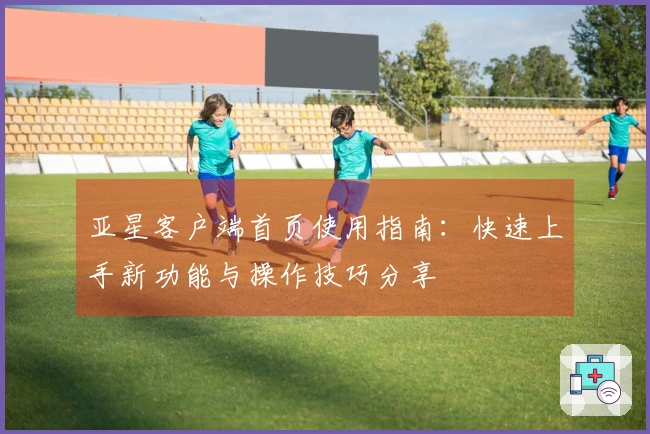 亚星客户端首页使用指南：快速上手新功能与操作技巧分享