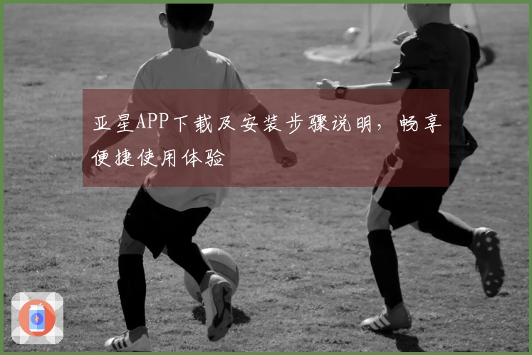 亚星APP下载及安装步骤说明，畅享便捷使用体验