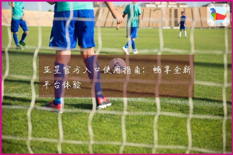 亚星官方入口使用指南：畅享全新平台体验